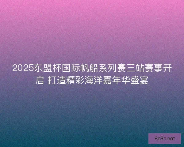 2025东盟杯国际帆船系列赛三站赛事开启 打造精彩海洋嘉年华盛宴