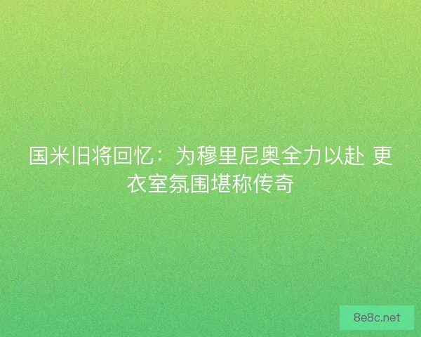 国米旧将回忆：为穆里尼奥全力以赴 更衣室氛围堪称传奇