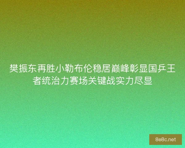 樊振东再胜小勒布伦稳居巅峰彰显国乒王者统治力赛场关键战实力尽显