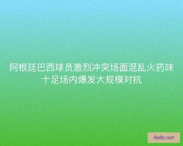 阿根廷巴西球员激烈冲突场面混乱火药味十足场内爆发大规模对抗