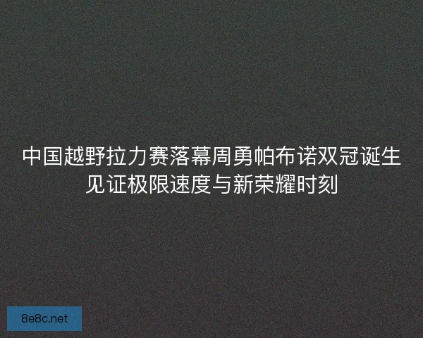 中国越野拉力赛落幕周勇帕布诺双冠诞生见证极限速度与新荣耀时刻