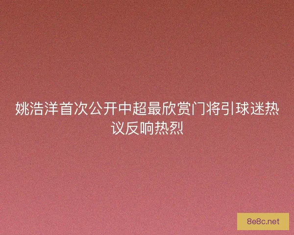 姚浩洋首次公开中超最欣赏门将引球迷热议反响热烈
