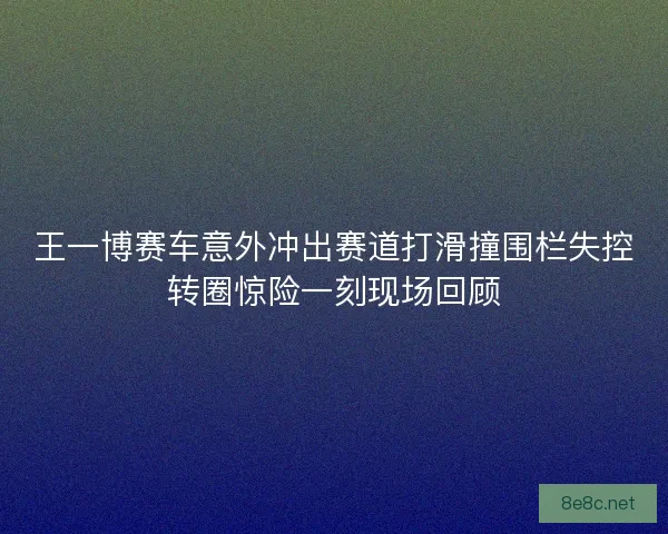 王一博赛车意外冲出赛道打滑撞围栏失控转圈惊险一刻现场回顾