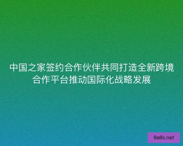 中国之家签约合作伙伴共同打造全新跨境合作平台推动国际化战略发展