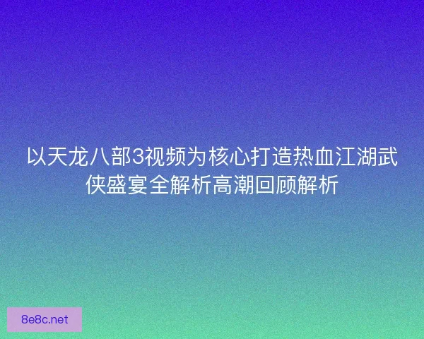 以天龙八部3视频为核心打造热血江湖武侠盛宴全解析高潮回顾解析