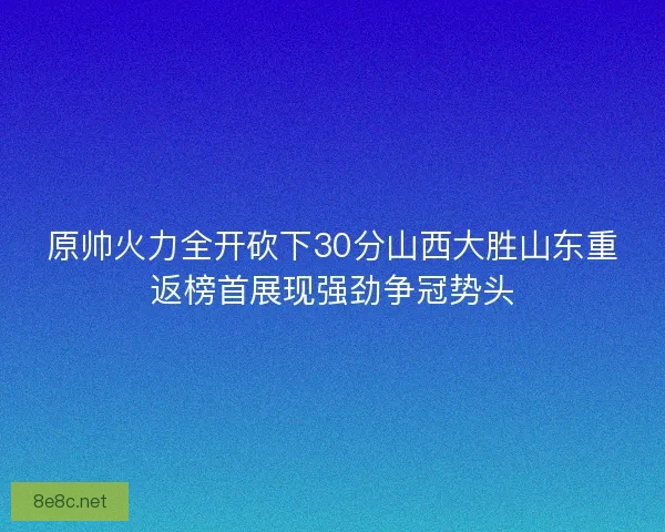 原帅火力全开砍下30分山西大胜山东重返榜首展现强劲争冠势头