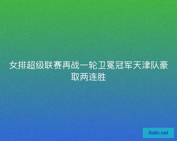 女排超级联赛再战一轮卫冕冠军天津队豪取两连胜