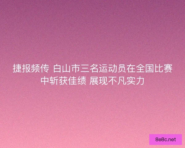 捷报频传 白山市三名运动员在全国比赛中斩获佳绩 展现不凡实力
