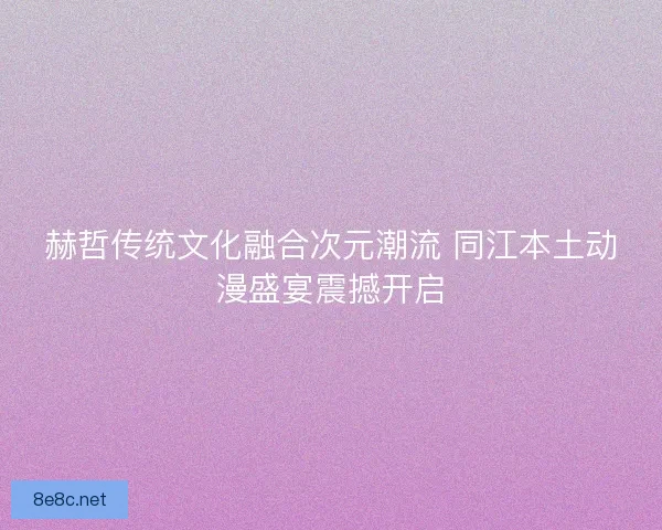 赫哲传统文化融合次元潮流 同江本土动漫盛宴震撼开启
