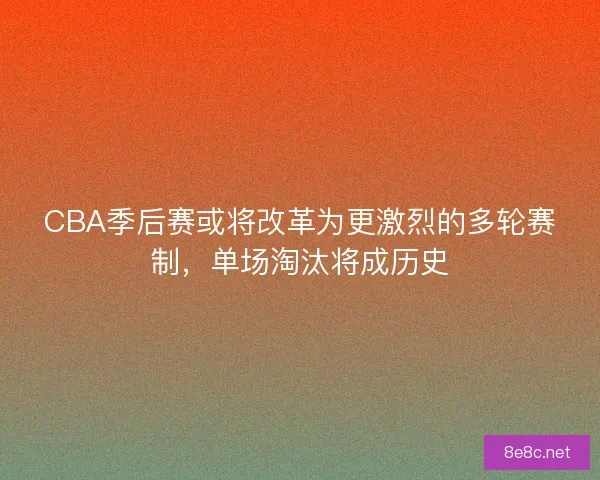 CBA季后赛或将改革为更激烈的多轮赛制，单场淘汰将成历史