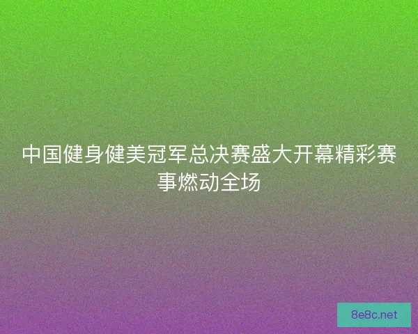 中国健身健美冠军总决赛盛大开幕精彩赛事燃动全场