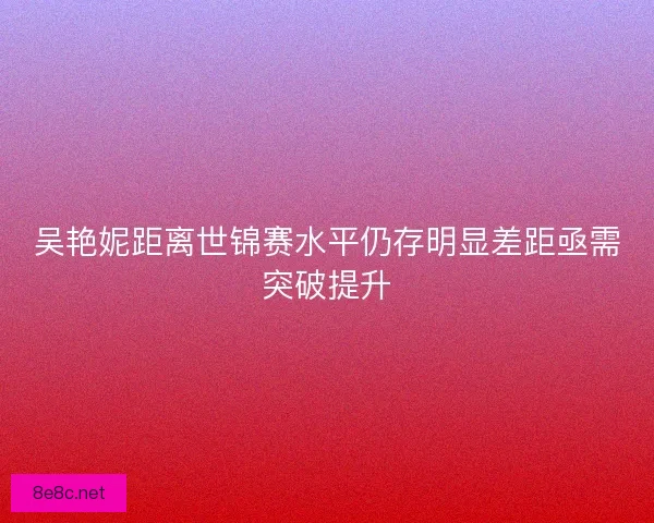 吴艳妮距离世锦赛水平仍存明显差距亟需突破提升
