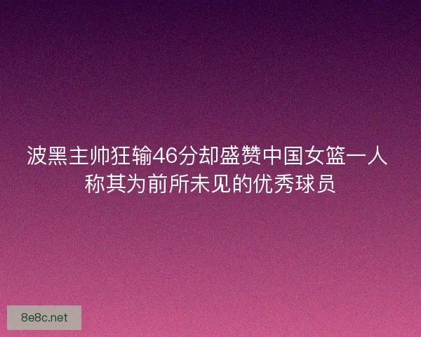 波黑主帅狂输46分却盛赞中国女篮一人 称其为前所未见的优秀球员