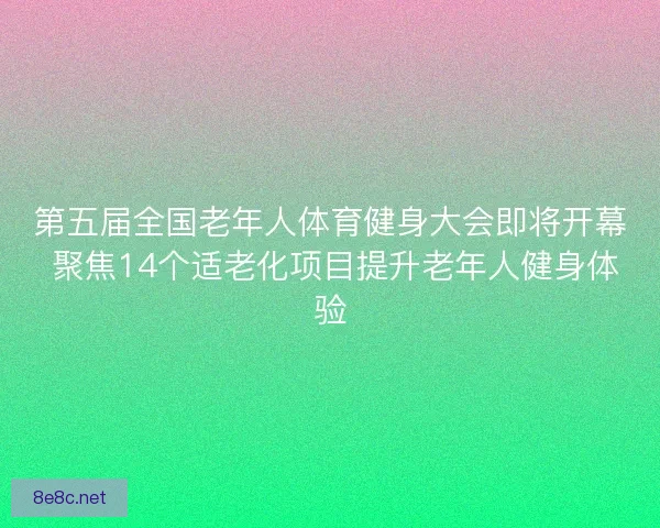 第五届全国老年人体育健身大会即将开幕 聚焦14个适老化项目提升老年人健身体验