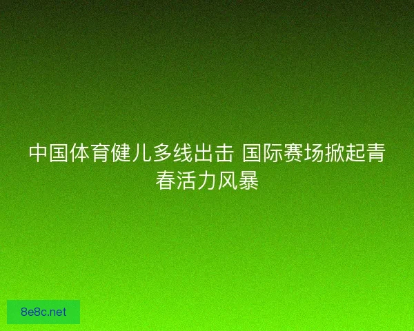 中国体育健儿多线出击 国际赛场掀起青春活力风暴