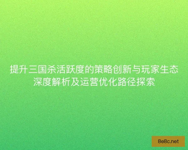 提升三国杀活跃度的策略创新与玩家生态深度解析及运营优化路径探索