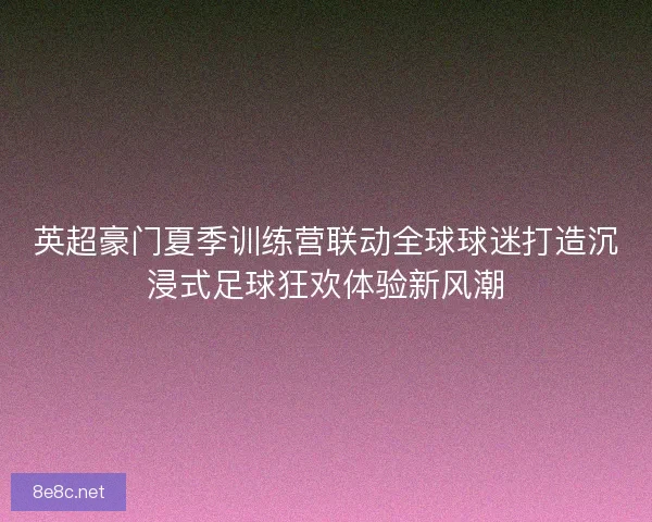 英超豪门夏季训练营联动全球球迷打造沉浸式足球狂欢体验新风潮