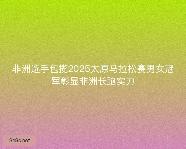 非洲选手包揽2025太原马拉松赛男女冠军彰显非洲长跑实力