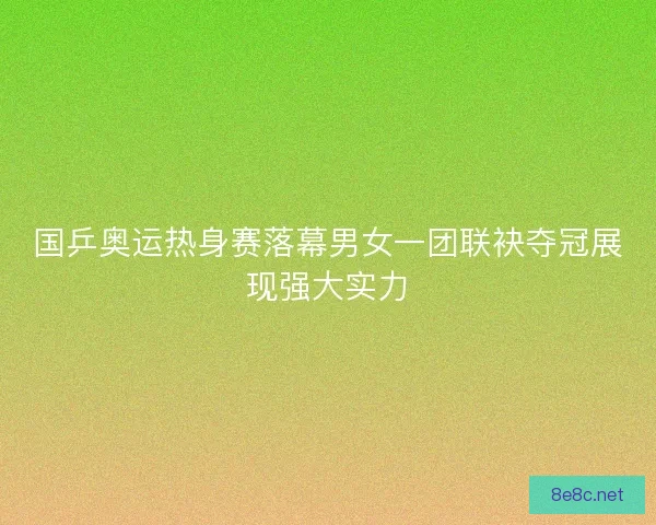国乒奥运热身赛落幕男女一团联袂夺冠展现强大实力