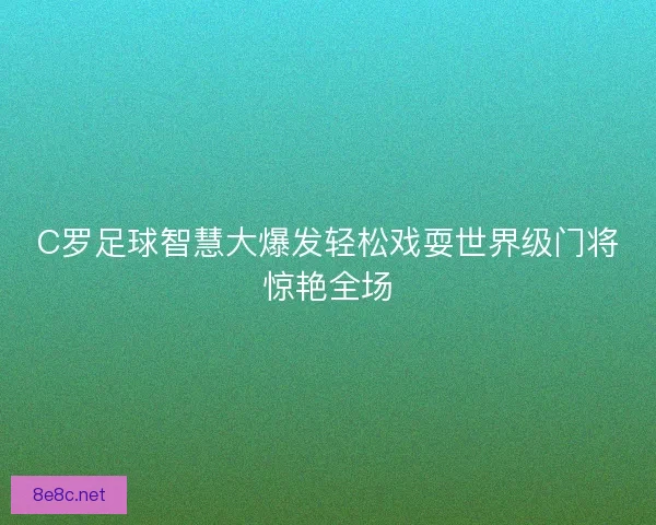 C罗足球智慧大爆发轻松戏耍世界级门将惊艳全场