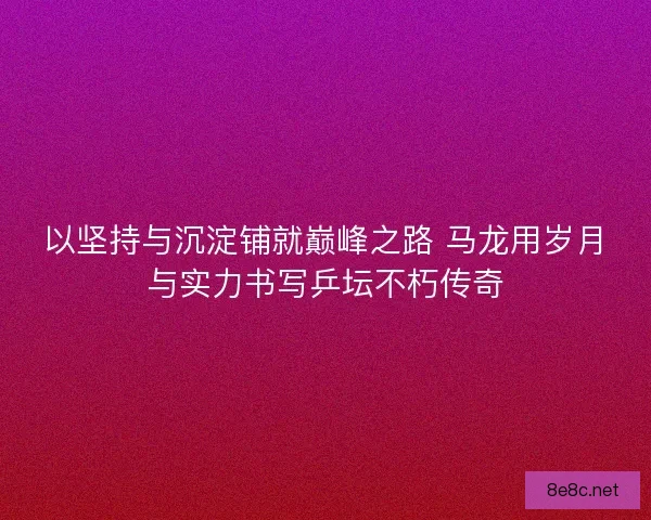 以坚持与沉淀铺就巅峰之路 马龙用岁月与实力书写乒坛不朽传奇